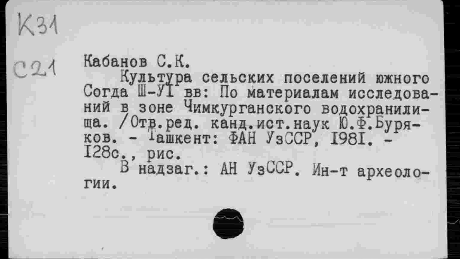 ﻿KM
С 2/
Кабанов С.К.
Культура сельских поселений южного Согда Ш-УІ вв: По материалам исследований в зоне Чимкурганского водохранилища. /Отв.ред. канд.ист.наук Ю.Ф.Буряков. - Ташкент: ФАН УзОСР, 1981. -128с., рис.
В надзаг.: АН УзССР. Ин-т археологии.